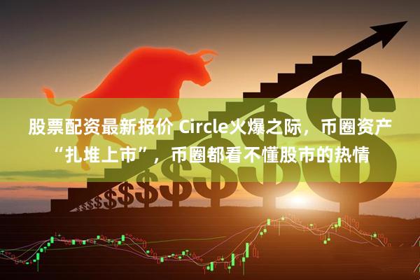 股票配资最新报价 Circle火爆之际，币圈资产“扎堆上市”，币圈都看不懂股市的热情