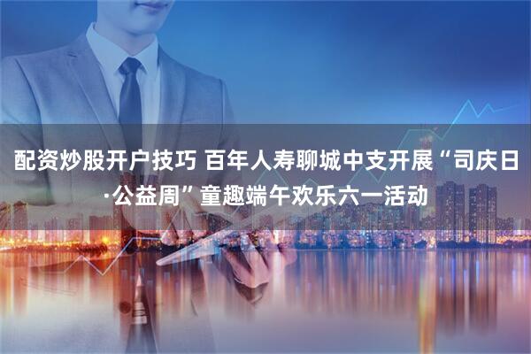 配资炒股开户技巧 百年人寿聊城中支开展“司庆日·公益周”童趣端午欢乐六一活动