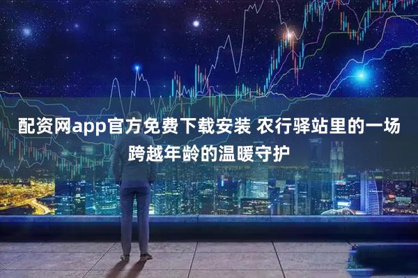 配资网app官方免费下载安装 农行驿站里的一场跨越年龄的温暖守护