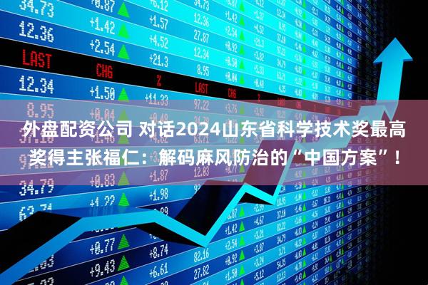 外盘配资公司 对话2024山东省科学技术奖最高奖得主张福仁：解码麻风防治的“中国方案”！