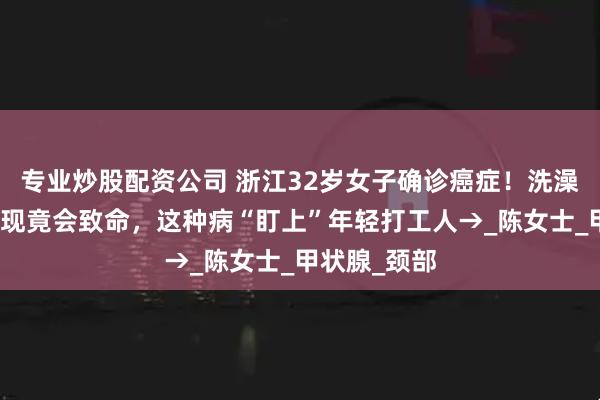 专业炒股配资公司 浙江32岁女子确诊癌症！洗澡时的无意发现竟会致命，这种病“盯上”年轻打工人→_陈女士_甲状腺_颈部