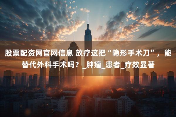 股票配资网官网信息 放疗这把“隐形手术刀”，能替代外科手术吗？_肿瘤_患者_疗效显著