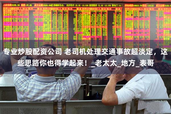 专业炒股配资公司 老司机处理交通事故超淡定，这些思路你也得学起来！_老太太_地方_表哥