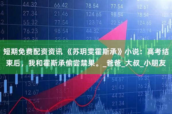 短期免费配资资讯 《苏玥雯霍斯承》小说：高考结束后，我和霍斯承偷尝禁果。_爸爸_大叔_小朋友