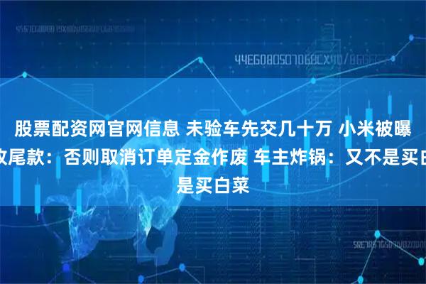 股票配资网官网信息 未验车先交几十万 小米被曝催收尾款：否则取消订单定金作废 车主炸锅：又不是买白菜
