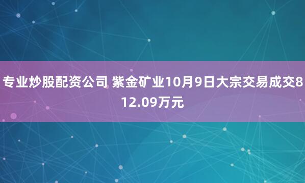 专业炒股配资公司 紫金矿业10月9日大宗交易成交812.09万元