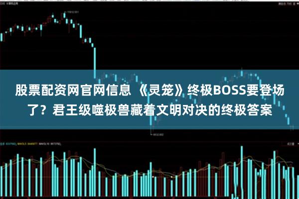 股票配资网官网信息 《灵笼》终极BOSS要登场了？君王级噬极兽藏着文明对决的终极答案