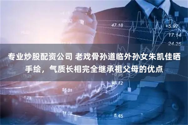 专业炒股配资公司 老戏骨孙道临外孙女朱凯佳晒手绘，气质长相完全继承祖父母的优点