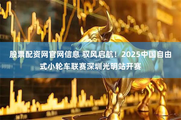 股票配资网官网信息 驭风启航！2025中国自由式小轮车联赛深圳光明站开赛