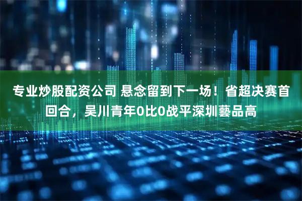 专业炒股配资公司 悬念留到下一场！省超决赛首回合，吴川青年0比0战平深圳藝品高