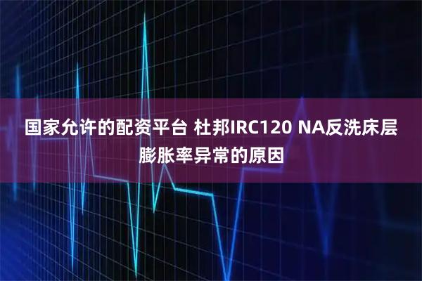 国家允许的配资平台 杜邦IRC120 NA反洗床层膨胀率异常的原因