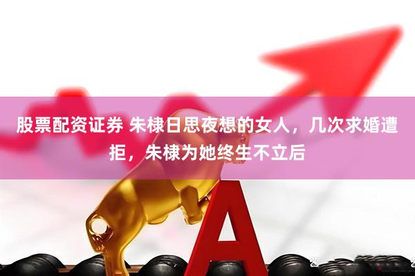 股票配资证券 朱棣日思夜想的女人，几次求婚遭拒，朱棣为她终生不立后
