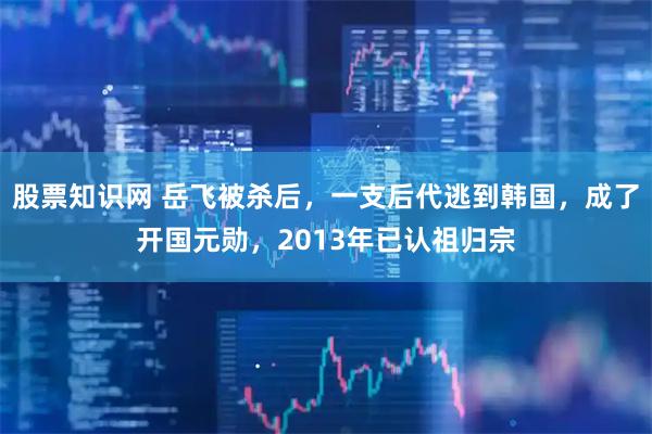 股票知识网 岳飞被杀后，一支后代逃到韩国，成了开国元勋，2013年已认祖归宗
