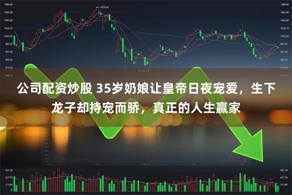 公司配资炒股 35岁奶娘让皇帝日夜宠爱，生下龙子却持宠而骄，真正的人生赢家