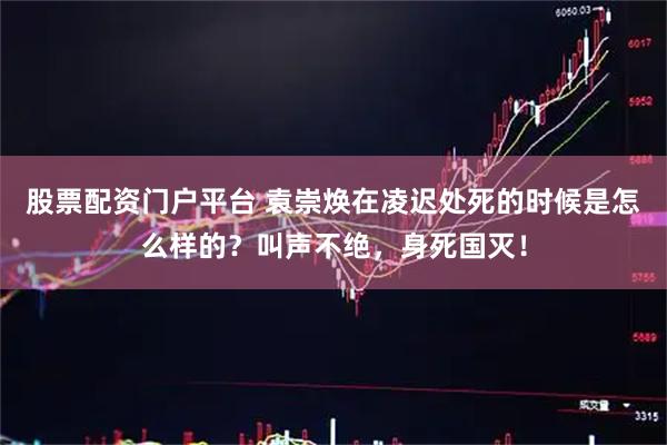 股票配资门户平台 袁崇焕在凌迟处死的时候是怎么样的？叫声不绝，身死国灭！