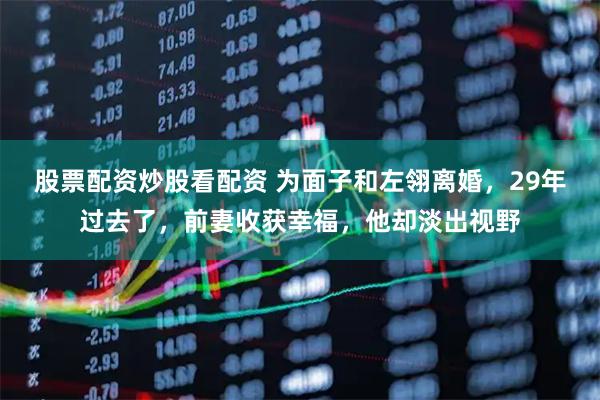 股票配资炒股看配资 为面子和左翎离婚，29年过去了，前妻收获幸福，他却淡出视野