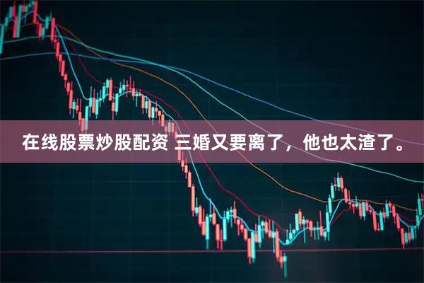 在线股票炒股配资 三婚又要离了，他也太渣了。