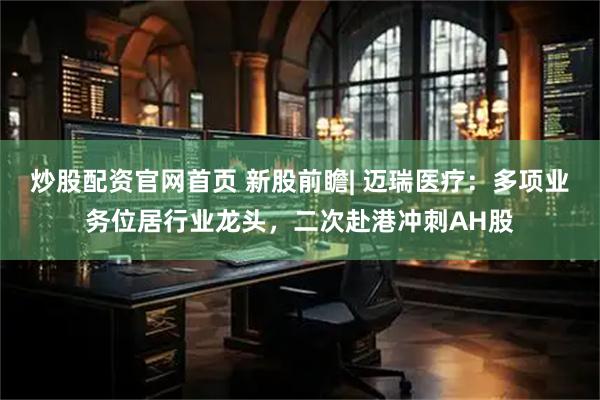 炒股配资官网首页 新股前瞻| 迈瑞医疗：多项业务位居行业龙头，二次赴港冲刺AH股