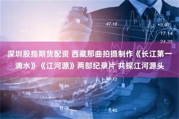 深圳股指期货配资 西藏那曲拍摄制作《长江第一滴水》《江河源》两部纪录片 共探江河源头