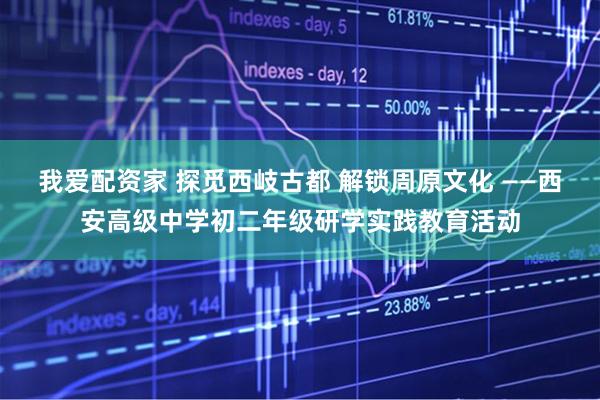 我爱配资家 探觅西岐古都 解锁周原文化 ——西安高级中学初二年级研学实践教育活动