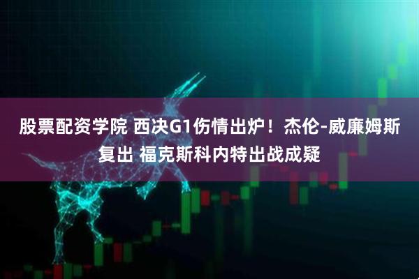 股票配资学院 西决G1伤情出炉！杰伦-威廉姆斯复出 福克斯科内特出战成疑