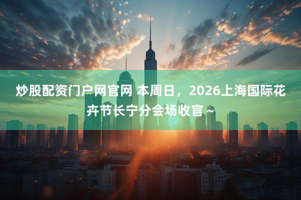 炒股配资门户网官网 本周日，2026上海国际花卉节长宁分会场收官～