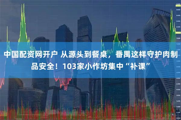中国配资网开户 从源头到餐桌，番禺这样守护肉制品安全！103家小作坊集中“补课”